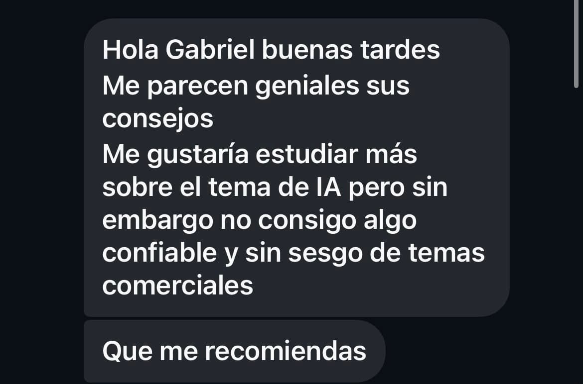 Hola Gabriel buenas tardes. Me parecen geniales sus consejos. Me gustaría estudiar más sobre el tema de IA pero sin embargo no consigo algo confiable y sin sesgo de temas comerciales. Que me recomiendas